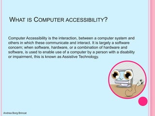 WHAT IS COMPUTER ACCESSIBILITY?

    Computer Accessibility is the interaction, between a computer system and
    others in which these communicate and interact. It is largely a software
    concern; when software, hardware, or a combination of hardware and
    software, is used to enable use of a computer by a person with a disability
    or impairment, this is known as Assistive Technology.




Andrea Borg Brincat
 