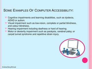 SOME EXAMPLES OF COMPUTER ACCESSIBILITY:
       Cognitive impairments and learning disabilities, such as dyslexia,
       ADHD or autism.
       Visual impairment such as low-vision, complete or partial blindness,
       and colour blindness.
       Hearing impairment including deafness or hard of hearing.
       Motor or dexterity impairment such as paralysis, cerebral palsy, or
       carpal tunnel syndrome and repetitive strain injury.




Andrea Borg Brincat
 