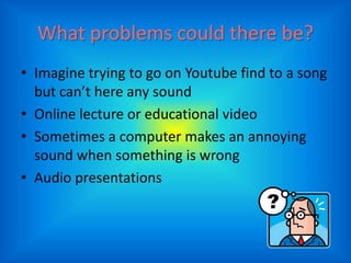 What problems could there be?
• Imagine trying to go on Youtube find to a song
  but can’t here any sound
• Online lecture or educational video
• Sometimes a computer makes an annoying
  sound when something is wrong
• Audio presentations
 