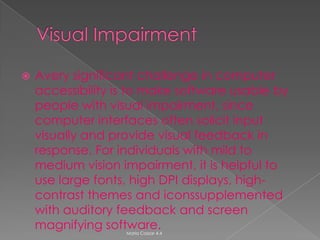    Avery significant challenge in computer
    accessibility is to make software usable by
    people with visual impairment, since
    computer interfaces often solicit input
    visually and provide visual feedback in
    response. For individuals with mild to
    medium vision impairment, it is helpful to
    use large fonts, high DPI displays, high-
    contrast themes and iconssupplemented
    with auditory feedback and screen
    magnifying software.
                   Maria Cassar 4.4
 