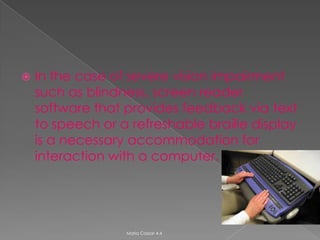    In the case of severe vision impairment
    such as blindness, screen reader
    software that provides feedback via text
    to speech or a refreshable braille display
    is a necessary accommodation for
    interaction with a computer.




                  Maria Cassar 4.4
 