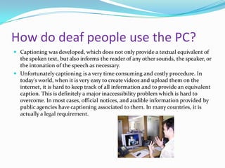 How do deaf people use the PC?
 Captioning was developed, which does not only provide a textual equivalent of
  the spoken text, but also informs the reader of any other sounds, the speaker, or
  the intonation of the speech as necessary.
 Unfortunately captioning is a very time consuming and costly procedure. In
  today's world, when it is very easy to create videos and upload them on the
  internet, it is hard to keep track of all information and to provide an equivalent
  caption. This is definitely a major inaccessibility problem which is hard to
  overcome. In most cases, official notices, and audible information provided by
  public agencies have captioning associated to them. In many countries, it is
  actually a legal requirement.
 