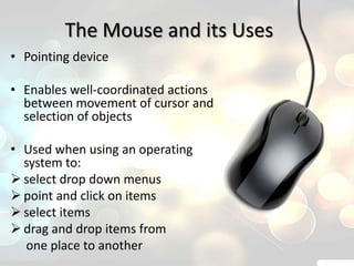 The Mouse and its Uses
• Pointing device

• Enables well-coordinated actions
  between movement of cursor and
  selection of objects

• Used when using an operating
  system to:
 select drop down menus
 point and click on items
 select items
 drag and drop items from
  one place to another
 