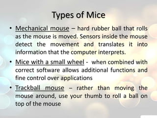 Types of Mice
• Mechanical mouse – hard rubber ball that rolls
  as the mouse is moved. Sensors inside the mouse
  detect the movement and translates it into
  information that the computer interprets.
• Mice with a small wheel - when combined with
  correct software allows additional functions and
  fine control over applications
• Trackball mouse – rather than moving the
  mouse around, use your thumb to roll a ball on
  top of the mouse
 