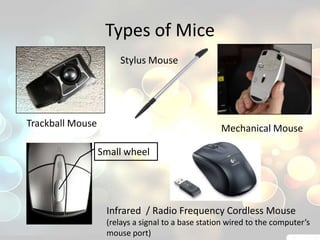 Types of Mice
                      Stylus Mouse




Trackball Mouse                                    Mechanical Mouse

                  Small wheel




                   Infrared / Radio Frequency Cordless Mouse
                   (relays a signal to a base station wired to the computer’s
                   mouse port)
 