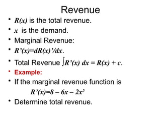 Revenue
• R(x) is the total revenue.
• x is the demand.
• Marginal Revenue:
• R’(x)=dR(x)’/dx.
• Total Revenue ∫R’(x) dx = R(x) + c.
• Example:
• If the marginal revenue function is
R’(x)=8 – 6x – 2x2
• Determine total revenue.
 