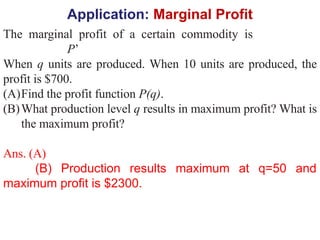Application: Marginal Profit
The marginal profit of a certain commodity is
P’
When q units are produced. When 10 units are produced, the
profit is $700.
(A)Find the profit function P(q).
(B)What production level q results in maximum profit? What is
the maximum profit?
Ans. (A)
(B) Production results maximum at q=50 and
maximum profit is $2300.
 