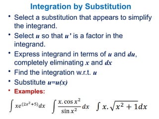 Integration by Substitution
• Select a substitution that appears to simplify
the integrand.
• Select u so that u’ is a factor in the
integrand.
• Express integrand in terms of u and du,
completely eliminating x and dx
• Find the integration w.r.t. u
• Substitute u=u(x)
• Examples:
 