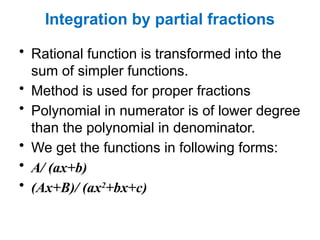 Integration by partial fractions
• Rational function is transformed into the
sum of simpler functions.
• Method is used for proper fractions
• Polynomial in numerator is of lower degree
than the polynomial in denominator.
• We get the functions in following forms:
• A/ (ax+b)
• (Ax+B)/ (ax2
+bx+c)
 