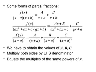 • Some forms of partial fractions:
• We have to obtain the values of A, B, C,
• Multiply both sides by LHS denominator
• Equate the multiples of the same powers of x.
3
2
3
2
2
)
(
)
(
)
(
)
(
)
(
)
)(
(
)
(
)
)(
(
)
(
a
x
C
a
x
B
a
x
A
a
x
x
f
h
gx
C
c
bx
ax
B
Ax
h
gx
c
bx
ax
x
f
b
x
B
a
x
A
b
x
a
x
x
f






















 