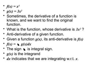 • f(x) = x3
• g(x) = 3x2
• Sometimes, the derivative of a function is
known, and we want to find the original
function.
• What is the function, whose derivative is 3x2
?
• Anti-derivative of a given function.
• Given a function g(x), its anti-derivative is f(x)
• f(x) =  g(x)dx
• The sign  is integral sign.
• g(x) is the integrand
• dx indicates that we are integrating w.r.t. x.
 