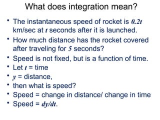 What does integration mean?
• The instantaneous speed of rocket is 0.2t
km/sec at t seconds after it is launched.
• How much distance has the rocket covered
after traveling for 5 seconds?
• Speed is not fixed, but is a function of time.
• Let t = time
• y = distance,
• then what is speed?
• Speed = change in distance/ change in time
• Speed = dy/dt.
 