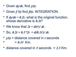 • Given dy/dt, find y(t).
• Given f’(t) find f(t). INTEGRATION.
• If dy/dt = 0.2t, what is the original function,
whose derivative is 0.2t?
• We know that 2t = d(t2
)/ dt .
• So, 0.2t = 0.1*2t = d(0.1t2
)/ dt.
• y(t) = distance covered in t seconds
• = 0.1t2
Km.
• distance covered in 5 seconds = 2.5 Km.
 