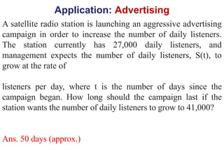 Application: Advertising
A satellite radio station is launching an aggressive advertising
campaign in order to increase the number of daily listeners.
The station currently has 27,000 daily listeners, and
management expects the number of daily listeners, S(t), to
grow at the rate of
listeners per day, where t is the number of days since the
campaign began. How long should the campaign last if the
station wants the number of daily listeners to grow to 41,000?
Ans. 50 days (approx.)
 
