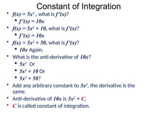 Constant of Integration
• f(x) = 5x2
, what is f’(x)?
 f’(x) = 10x
• f(x) = 5x2
+ 10, what is f’(x)?
 f’(x) = 10x
• f(x) = 5x2
+ 50, what is f’(x)?
 10x Again.
• What is the anti-derivative of 10x?
 5x2
Or
 5x2
+ 10 Or
 5x2
+ 50?
• Add any arbitrary constant to 5x2
, the derivative is the
same.
• Anti-derivative of 10x is 5x2
+ C.
• C is called constant of integration.
 