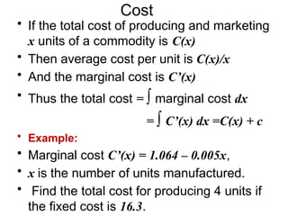 Cost
• If the total cost of producing and marketing
x units of a commodity is C(x)
• Then average cost per unit is C(x)/x
• And the marginal cost is C’(x)
• Thus the total cost = ∫ marginal cost dx
= ∫ C’(x) dx =C(x) + c
• Example:
• Marginal cost C’(x) = 1.064 – 0.005x,
• x is the number of units manufactured.
• Find the total cost for producing 4 units if
the fixed cost is 16.3.
 
