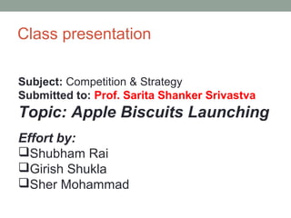 Class presentation
Subject: Competition & Strategy
Submitted to: Prof. Sarita Shanker Srivastva
Topic: Apple Biscuits Launching
Effort by:
Shubham Rai
Girish Shukla
Sher Mohammad
 