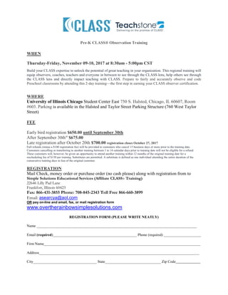 Pre-K CLASS® Observation Training
WHEN
Thursday-Friday, November 09-10, 2017 at 8:30am - 5:00pm CST
Build your CLASS expertise to unlock the potential of great teaching in your organization. This regional training will
equip observers, coaches, teachers and everyone in between to see through the CLASS lens, help others see through
the CLASS lens and directly impact teaching with CLASS. Prepare to fairly and accurately observe and code
Preschool classrooms by attending this 2-day training—the first step in earning your CLASS observer certification.
WHERE
University of Illinois Chicago Student Center East 750 S. Halsted, Chicago, IL 60607, Room
#603. Parking is available in the Halsted and Taylor Street Parking Structure (760 West Taylor
Street)
FEE
Early bird registration $650.00 until September 30th
After September 30thst
$675.00
Late registration after October 20th $700.00 registration closes October 27, 2017
Full refunds (minus a $100 registration fee) will be provided to customers who cancel 15 business days or more prior to the training date.
Customers cancelling or transferring to another training between 1 to 14 calendar days prior to training date will not be eligible for a refund.
These customers will, however, be given an opportunity to attend another training within 12 months of the original training date for a
rescheduling fee of $150 per training. Substitutes are permitted. A substitute is defined as one individual attending the entire duration of the
consecutive training days in lieu of the original customer.
REGISTRATION
Mail Check, money order or purchase order (no cash please) along with registration from to
Simple Solutions Educational Services (Affiliate CLASS® Training)
22646 Lilly Pad Lane
Frankfort, Illinois 60423
Fax: 866-431-3855 Phone: 708-845-2343 Toll Free 866-660-3899
Email: asearcya@aol.com
OR pay on-line and email, fax, or mail registration form
www.overtherainbowsimplesolutions.com
REGISTRATION FORM (PLEASE WRITE NEATLY)
Name ______________________________________________________________________________________
Email (required)_____________________________________________ Phone (required) ____________________
Firm Name____________________________________________________________________________________
Address______________________________________________________________________________________
City__________________________________ State______________________________ Zip Code____________
 
