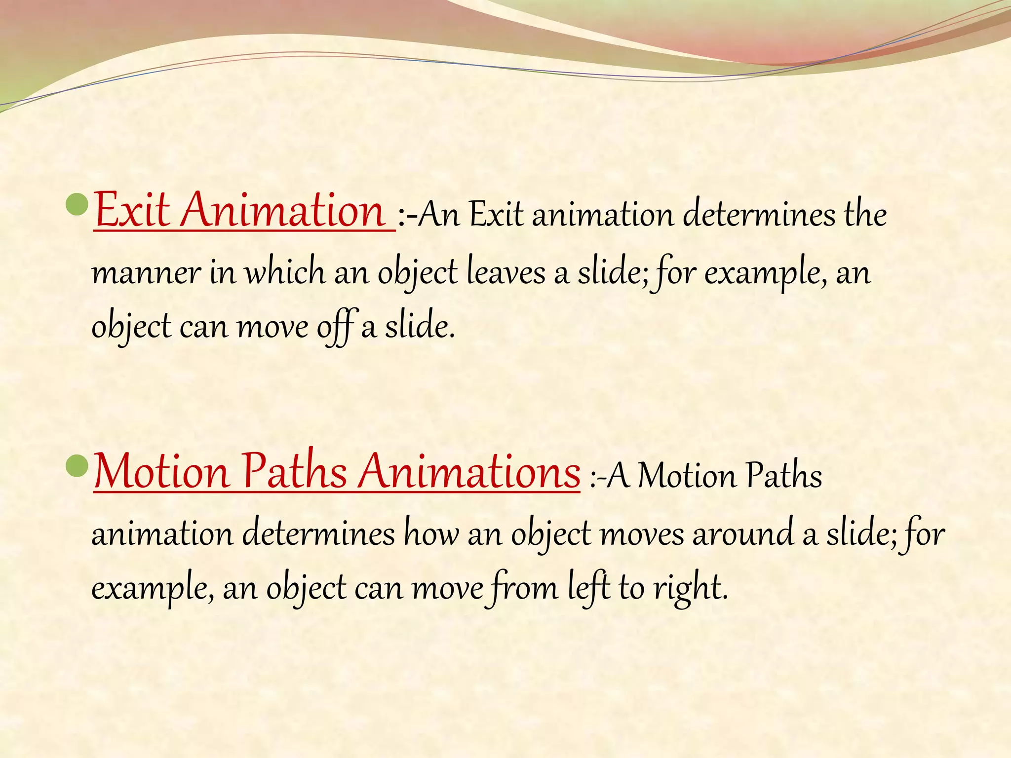 Exit Animation :-An Exit animation determines the
manner in which an object leaves a slide; for example, an
object can move off a slide.
Motion Paths Animations:-A Motion Paths
animation determines how an object moves around a slide; for
example, an object can move from left to right.
 