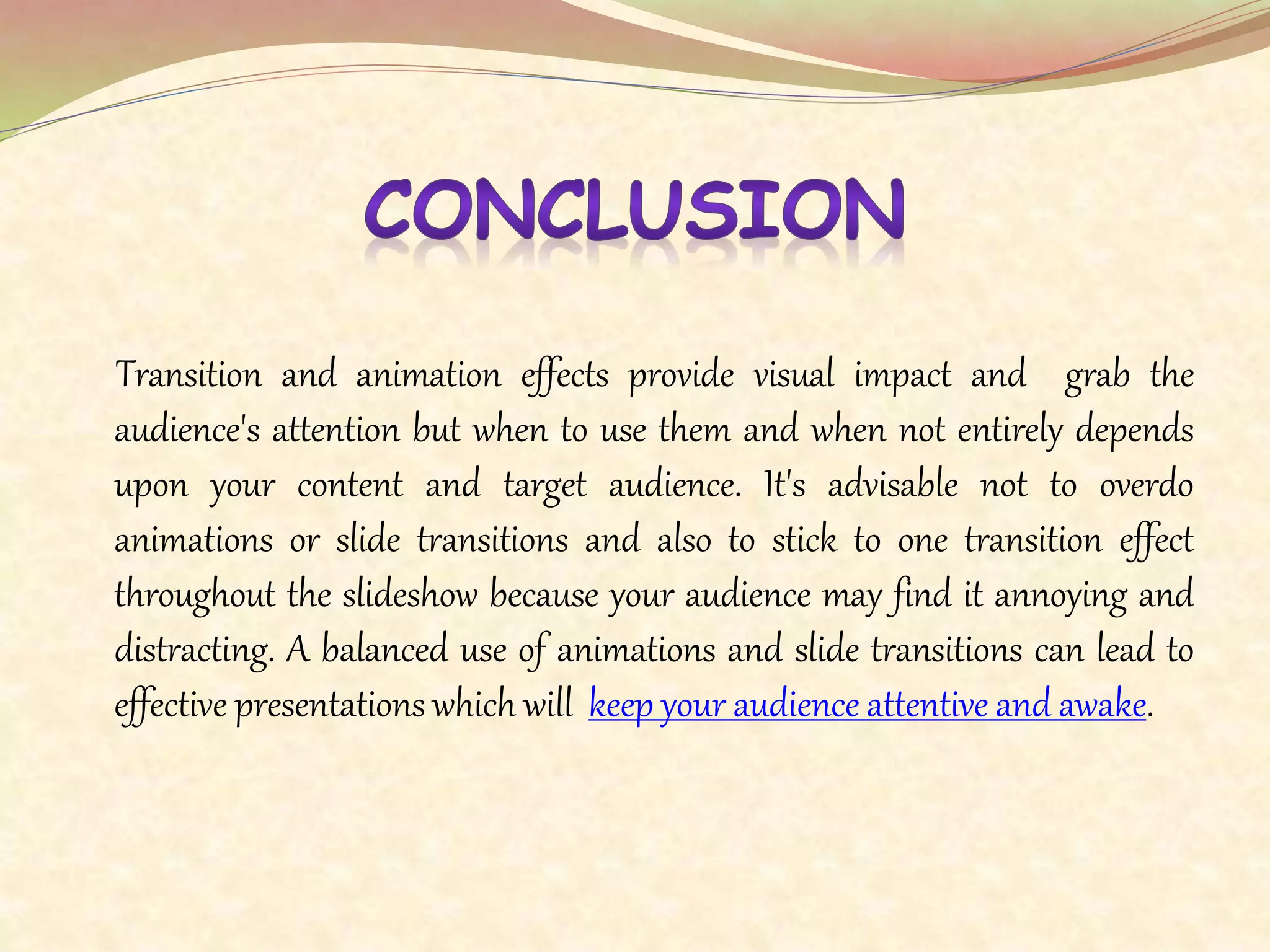 Transition and animation effects provide visual impact and grab the
audience's attention but when to use them and when not entirely depends
upon your content and target audience. It's advisable not to overdo
animations or slide transitions and also to stick to one transition effect
throughout the slideshow because your audience may find it annoying and
distracting. A balanced use of animations and slide transitions can lead to
effective presentations which will keep your audience attentive and awake.
 