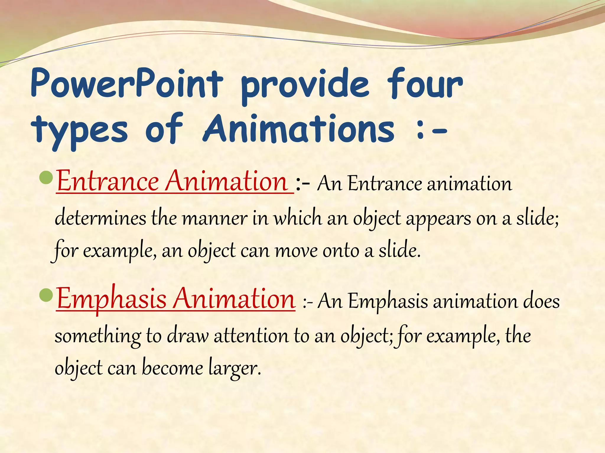 PowerPoint provide four
types of Animations :-
Entrance Animation :- An Entrance animation
determines the manner in which an object appears on a slide;
for example, an object can move onto a slide.
Emphasis Animation :- An Emphasis animation does
something to draw attention to an object; for example, the
object can become larger.
 