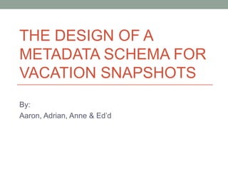 THE DESIGN OF A METADATA SCHEMA FOR VACATION SNAPSHOTS By: Aaron, Adrian, Anne & Ed’d 