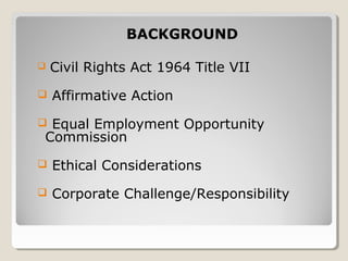  Civil Rights Act 1964 Title VII
 Affirmative Action
 Equal Employment Opportunity
Commission
 Ethical Considerations
 Corporate Challenge/Responsibility
BACKGROUND
 