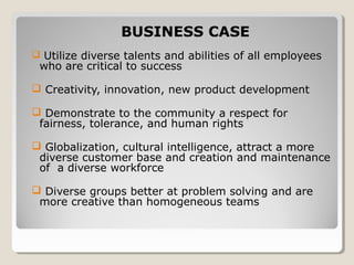  Utilize diverse talents and abilities of all employees
who are critical to success
 Creativity, innovation, new product development
 Demonstrate to the community a respect for
fairness, tolerance, and human rights
 Globalization, cultural intelligence, attract a more
diverse customer base and creation and maintenance
of a diverse workforce
 Diverse groups better at problem solving and are
more creative than homogeneous teams
BUSINESS CASE
 