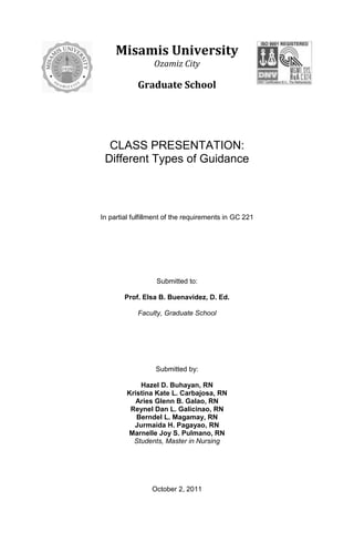 4717511-9525000-952500Misamis University<br />Ozamiz City<br />Graduate School<br />CLASS PRESENTATION: <br />Different Types of Guidance<br />In partial fulfillment of the requirements in GC 221<br />Submitted to:<br />Prof. Elsa B. Buenavidez, D. Ed.<br />Faculty, Graduate School<br />Submitted by:<br />Hazel D. Buhayan, RN<br />Kristina Kate L. Carbajosa, RN<br />Aries Glenn B. Galao, RN<br />Reynel Dan L. Galicinao, RN<br />Berndel L. Magamay, RN<br />Jurmaida H. Pagayao, RN<br />Marnelle Joy S. Pulmano, RN<br />Students, Master in Nursing<br />October 2, 2011<br />Different Types of Guidance<br />,[object Object]