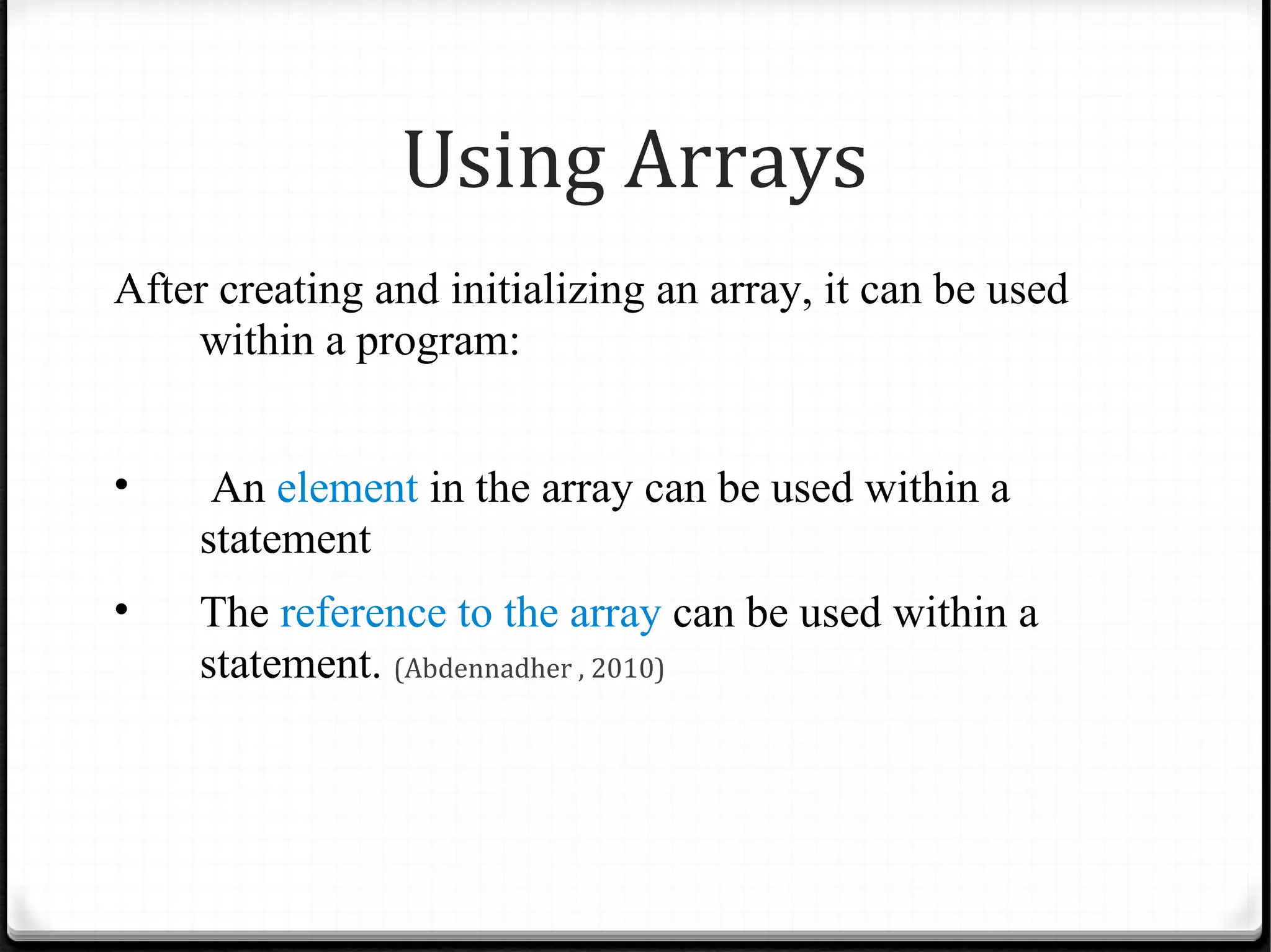 Using Arrays
After creating and initializing an array, it can be used
    within a program:


•     An element in the array can be used within a
     statement
•    The reference to the array can be used within a
     statement. (Abdennadher , 2010)
 