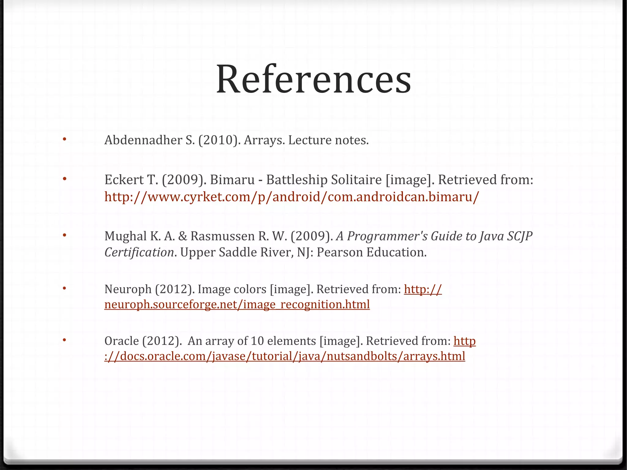 References
•   Abdennadher S. (2010). Arrays. Lecture notes.

•   Eckert T. (2009). Bimaru - Battleship Solitaire [image]. Retrieved from:
    http://www.cyrket.com/p/android/com.androidcan.bimaru/

•   Mughal K. A. & Rasmussen R. W. (2009). A Programmer's Guide to Java SCJP
    Certification. Upper Saddle River, NJ: Pearson Education.

•   Neuroph (2012). Image colors [image]. Retrieved from: http://
    neuroph.sourceforge.net/image_recognition.html

•   Oracle (2012). An array of 10 elements [image]. Retrieved from: http
    ://docs.oracle.com/javase/tutorial/java/nutsandbolts/arrays.html
 