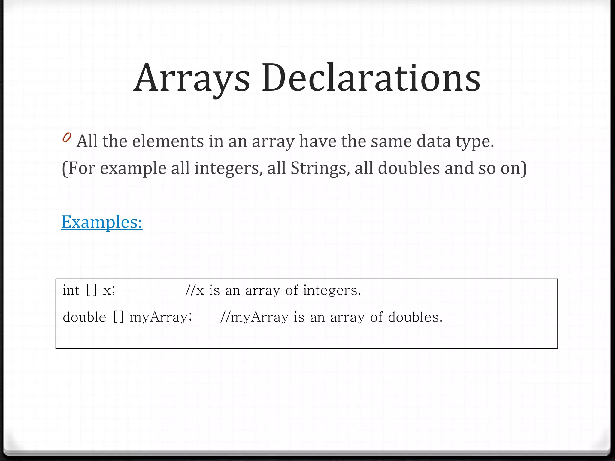 Arrays Declarations
0 All the elements in an array have the same data type.
(For example all integers, all Strings, all doubles and so on)

Examples:


int [] x;        //x is an array of integers.
double [] myArray;    //myArray is an array of doubles.
 