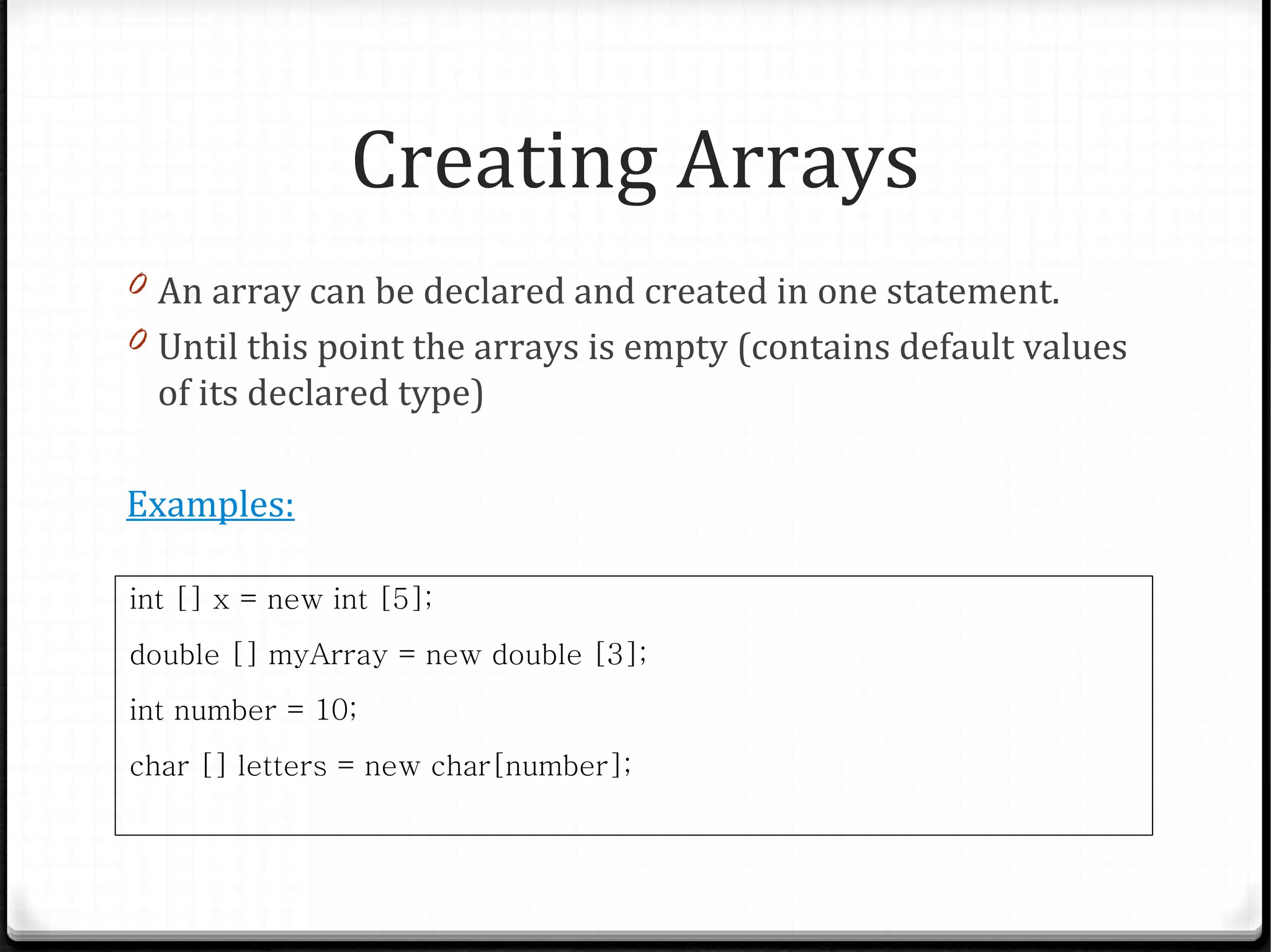 Creating Arrays
0 An array can be declared and created in one statement.
0 Until this point the arrays is empty (contains default values
  of its declared type)

Examples:

int [] x = new int [5];
double [] myArray = new double [3];
int number = 10;
char [] letters = new char[number];
 