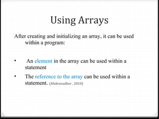 Using Arrays
After creating and initializing an array, it can be used
    within a program:


•     An element in the array can be used within a
     statement
•    The reference to the array can be used within a
     statement. (Abdennadher , 2010)
 