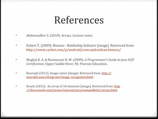 References
•   Abdennadher S. (2010). Arrays. Lecture notes.

•   Eckert T. (2009). Bimaru - Battleship Solitaire [image]. Retrieved from:
    http://www.cyrket.com/p/android/com.androidcan.bimaru/

•   Mughal K. A. & Rasmussen R. W. (2009). A Programmer's Guide to Java SCJP
    Certification. Upper Saddle River, NJ: Pearson Education.

•   Neuroph (2012). Image colors [image]. Retrieved from: http://
    neuroph.sourceforge.net/image_recognition.html

•   Oracle (2012). An array of 10 elements [image]. Retrieved from: http
    ://docs.oracle.com/javase/tutorial/java/nutsandbolts/arrays.html
 