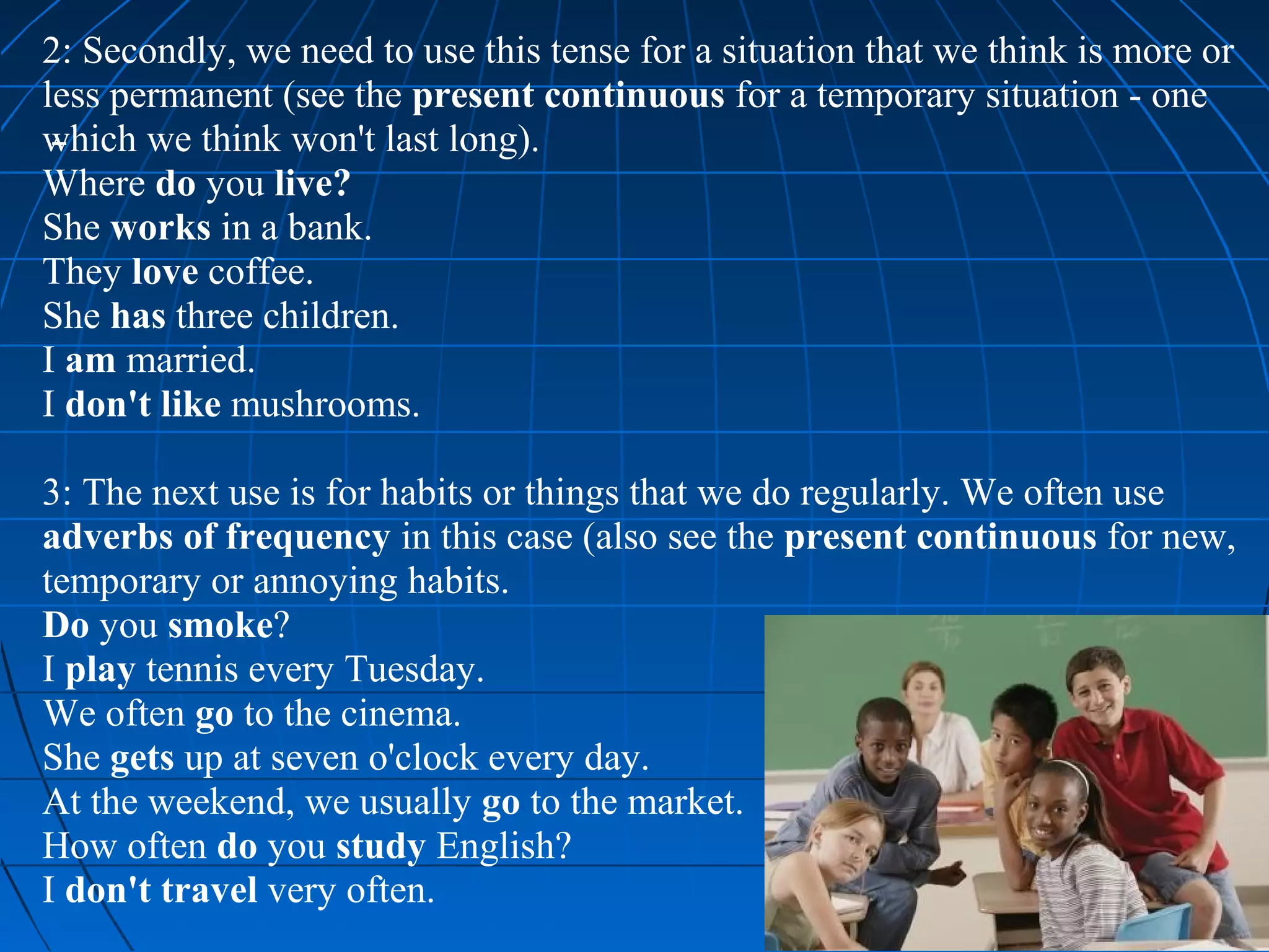2: Secondly, we need to use this tense for a situation that we think is more or
less permanent (see the present continuous for a temporary situation - one
which we think won't last long).
Where do you live?
She works in a bank.
They love coffee.
She has three children.
I am married.
I don't like mushrooms.

3: The next use is for habits or things that we do regularly. We often use
adverbs of frequency in this case (also see the present continuous for new,
temporary or annoying habits.
Do you smoke?
I play tennis every Tuesday.
We often go to the cinema.
She gets up at seven o'clock every day.
At the weekend, we usually go to the market.
How often do you study English?
I don't travel very often.
 