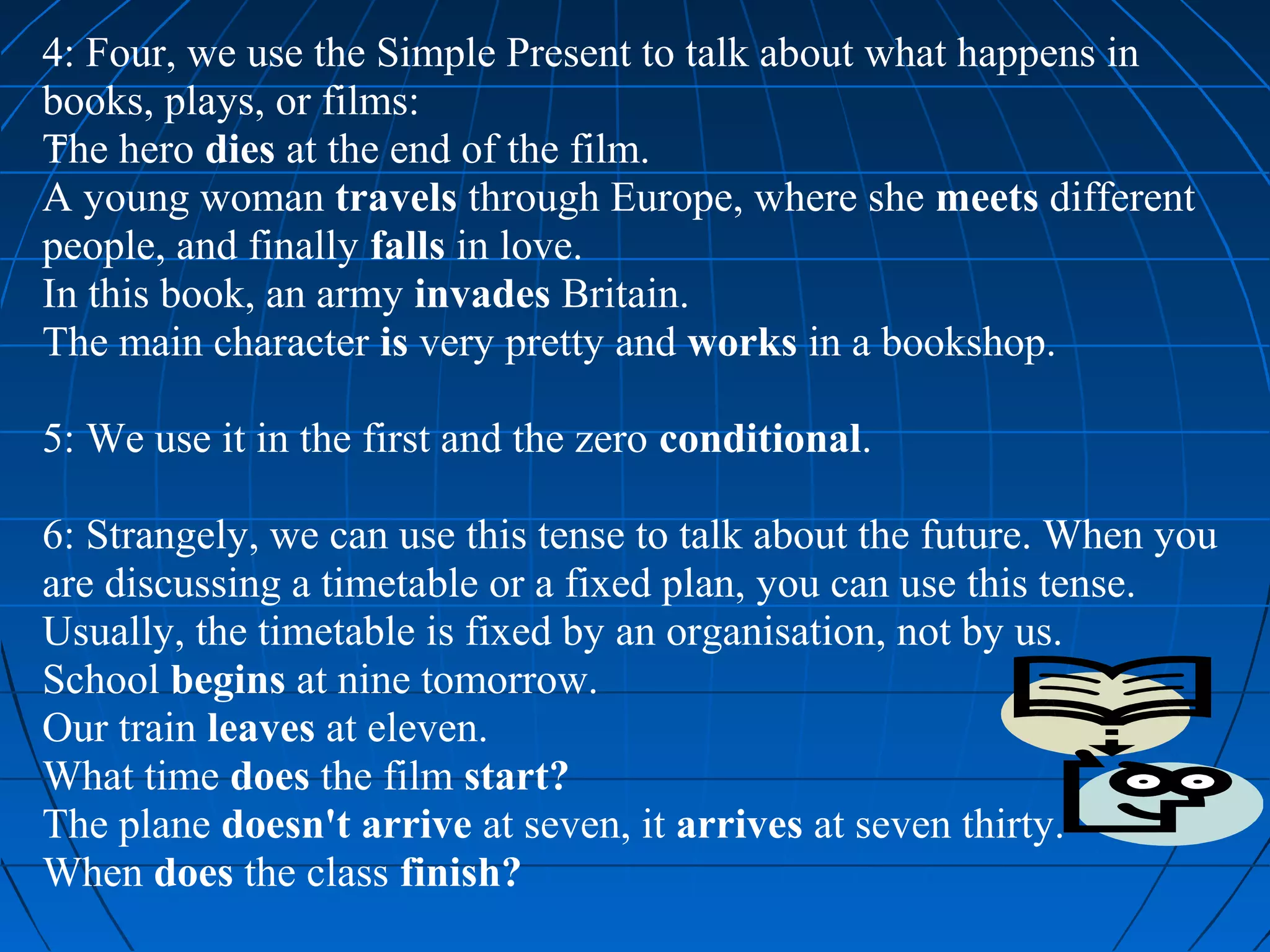 4: Four, we use the Simple Present to talk about what happens in
books, plays, or films:
The hero dies at the end of the film.
A young woman travels through Europe, where she meets different
people, and finally falls in love.
In this book, an army invades Britain.
The main character is very pretty and works in a bookshop.

5: We use it in the first and the zero conditional.

6: Strangely, we can use this tense to talk about the future. When you
are discussing a timetable or a fixed plan, you can use this tense.
Usually, the timetable is fixed by an organisation, not by us.
School begins at nine tomorrow.
Our train leaves at eleven.
What time does the film start?
The plane doesn't arrive at seven, it arrives at seven thirty.
When does the class finish?
 