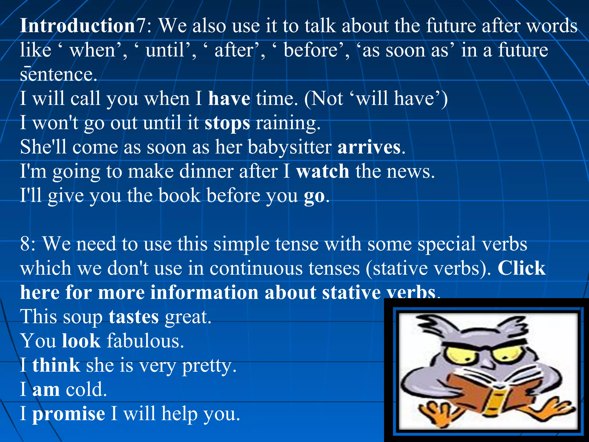 Introduction7: We also use it to talk about the future after words
like ‘ when’, ‘ until’, ‘ after’, ‘ before’, ‘as soon as’ in a future
sentence.
I will call you when I have time. (Not ‘will have’)
I won't go out until it stops raining.
She'll come as soon as her babysitter arrives.
I'm going to make dinner after I watch the news.
I'll give you the book before you go.

8: We need to use this simple tense with some special verbs
which we don't use in continuous tenses (stative verbs). Click
here for more information about stative verbs.
This soup tastes great.
You look fabulous.
I think she is very pretty.
I am cold.
I promise I will help you.
 