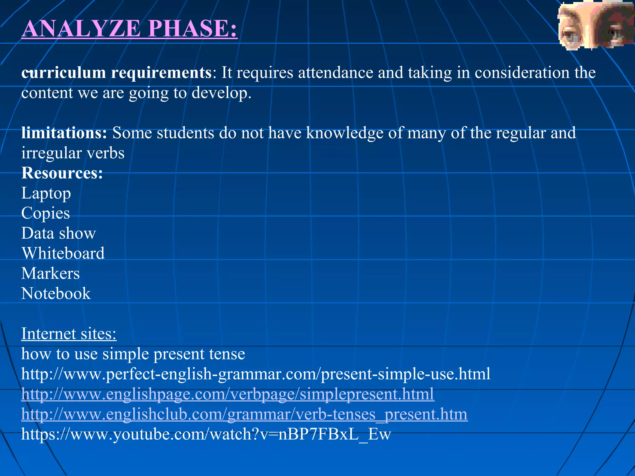 ANALYZE PHASE:
curriculum requirements: It requires attendance and taking in consideration the
content we are going to develop.

limitations: Some students do not have knowledge of many of the regular and
irregular verbs
Resources:
Laptop
Copies
Data show
Whiteboard
Markers
Notebook

Internet sites:
how to use simple present tense
http://www.perfect-english-grammar.com/present-simple-use.html
http://www.englishpage.com/verbpage/simplepresent.html
http://www.englishclub.com/grammar/verb-tenses_present.htm
https://www.youtube.com/watch?v=nBP7FBxL_Ew
 