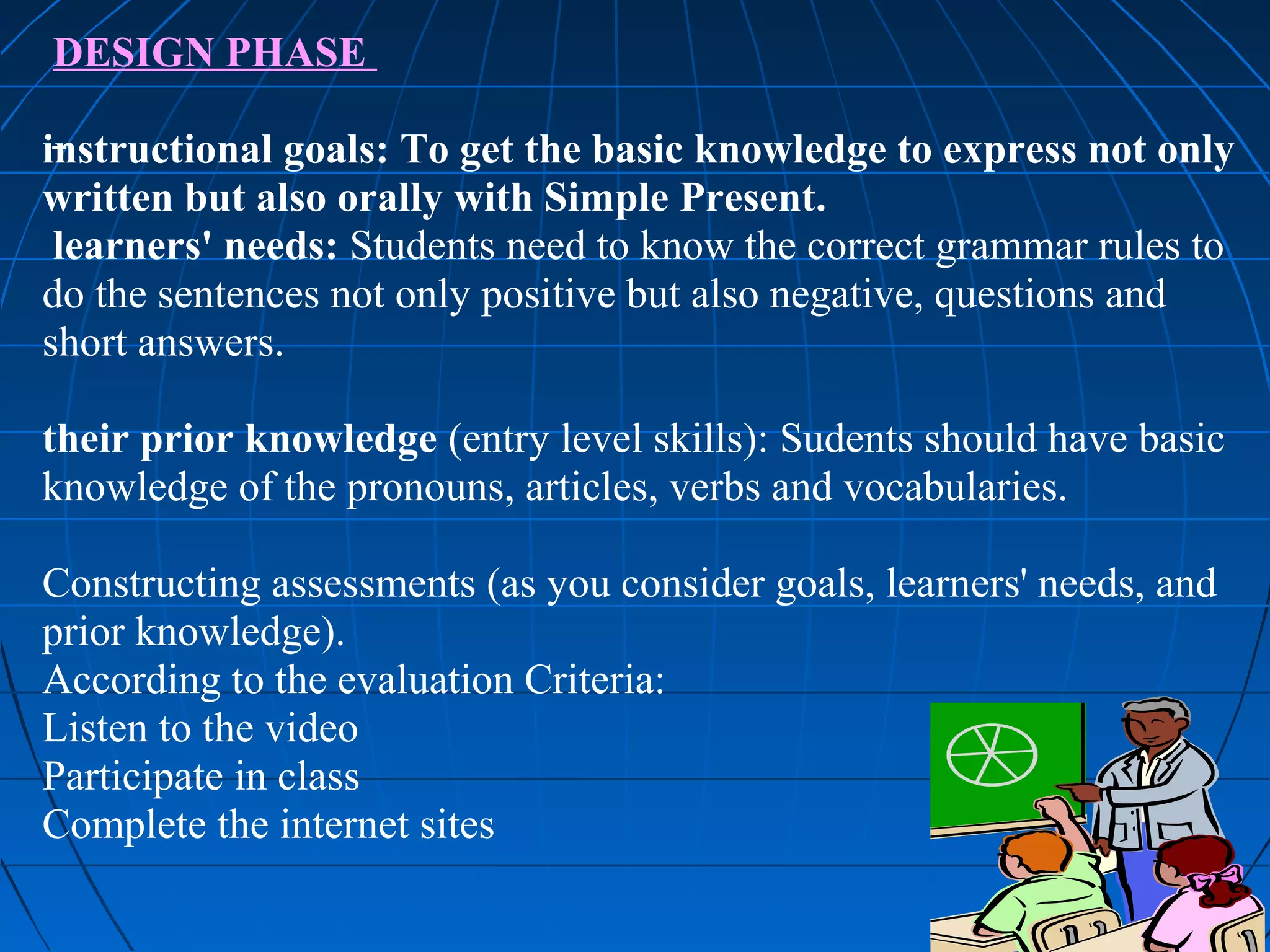 DESIGN PHASE

instructional goals: To get the basic knowledge to express not only
written but also orally with Simple Present.
 learners' needs: Students need to know the correct grammar rules to
do the sentences not only positive but also negative, questions and
short answers.

their prior knowledge (entry level skills): Sudents should have basic
knowledge of the pronouns, articles, verbs and vocabularies.

Constructing assessments (as you consider goals, learners' needs, and
prior knowledge).
According to the evaluation Criteria:
Listen to the video
Participate in class
Complete the internet sites
 