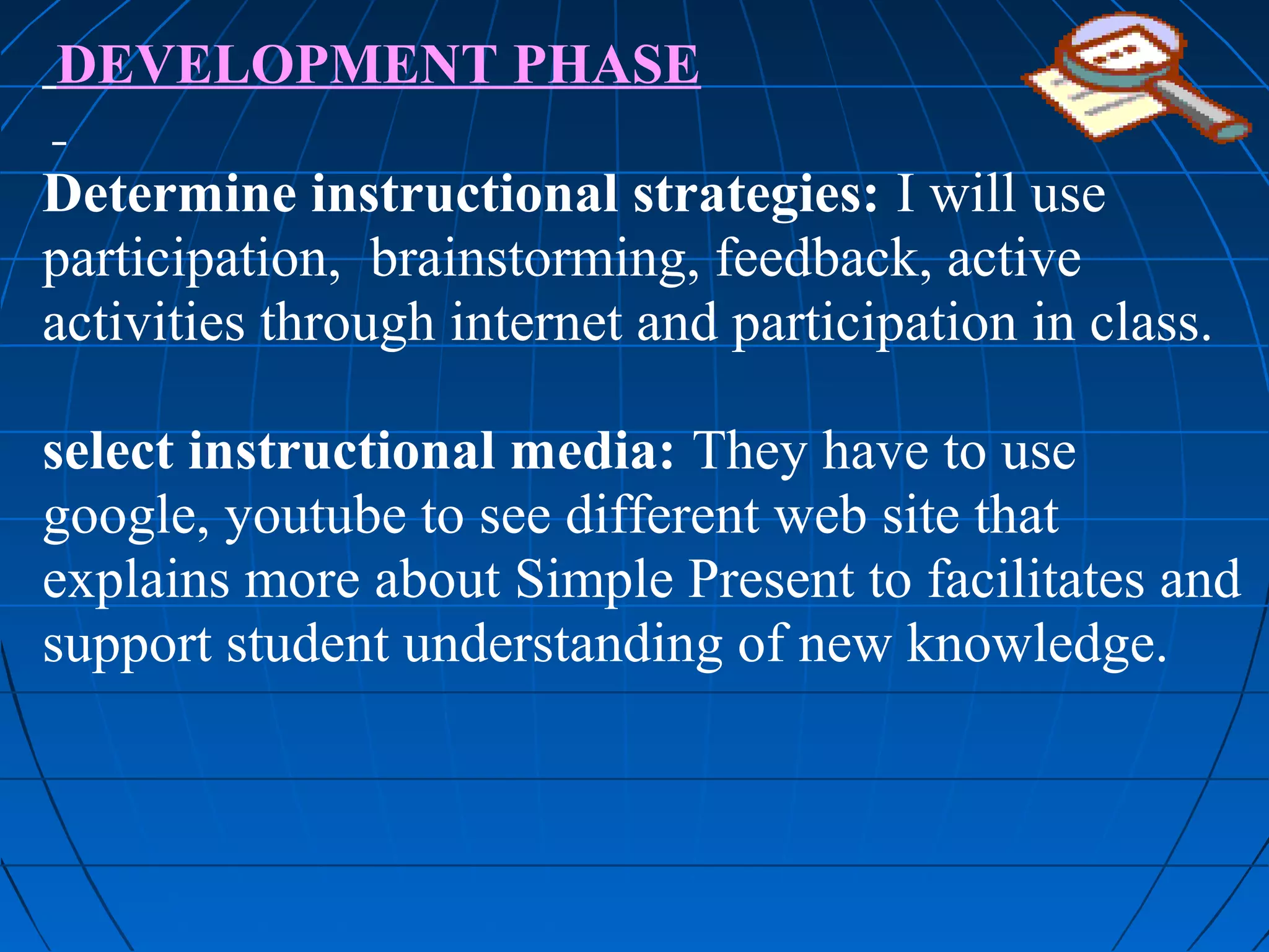 DEVELOPMENT PHASE

Determine instructional strategies: I will use
participation, brainstorming, feedback, active
activities through internet and participation in class.

select instructional media: They have to use
google, youtube to see different web site that
explains more about Simple Present to facilitates and
support student understanding of new knowledge.
 