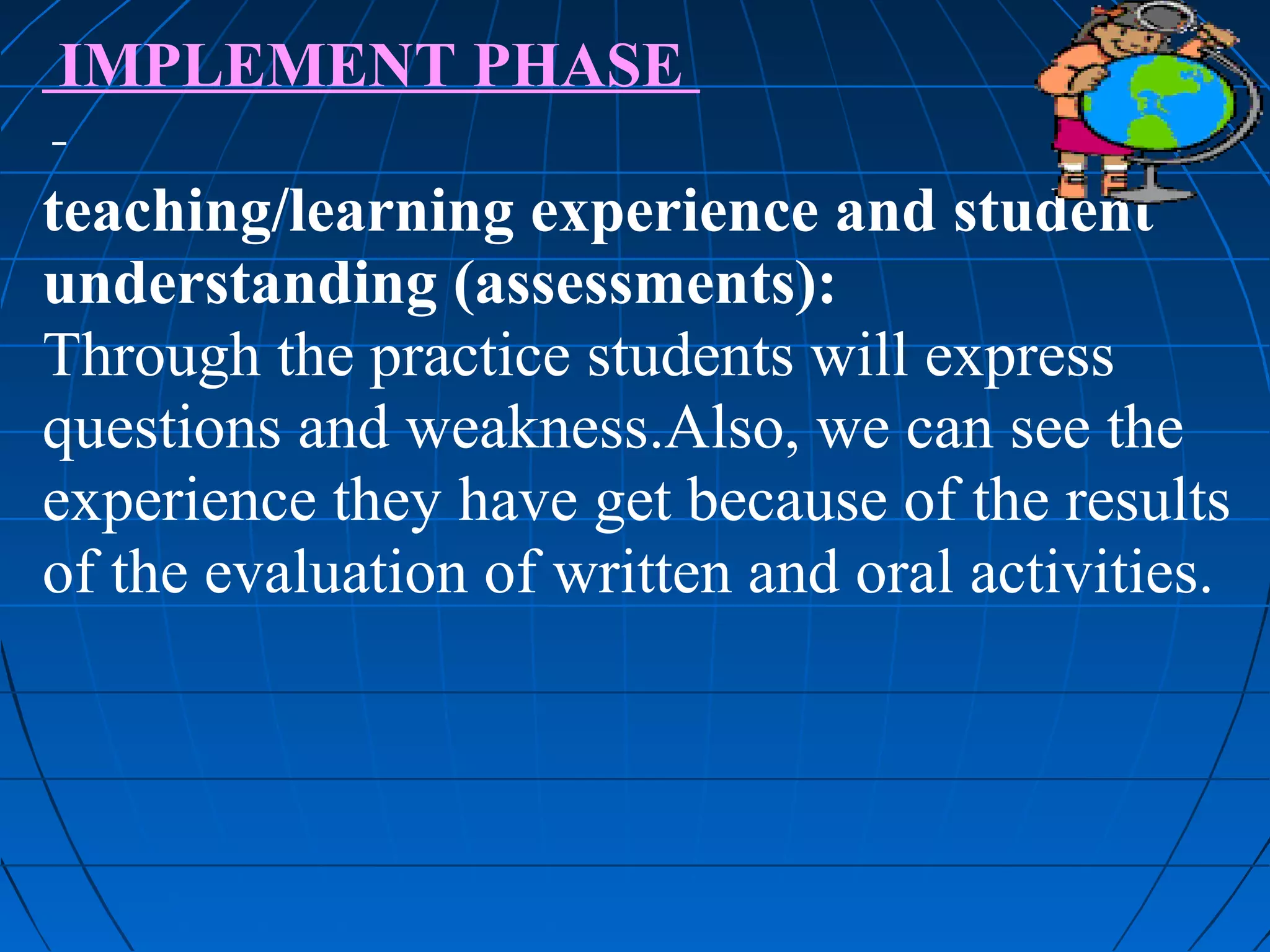 IMPLEMENT PHASE

teaching/learning experience and student
understanding (assessments):
Through the practice students will express
questions and weakness.Also, we can see the
experience they have get because of the results
of the evaluation of written and oral activities.
 