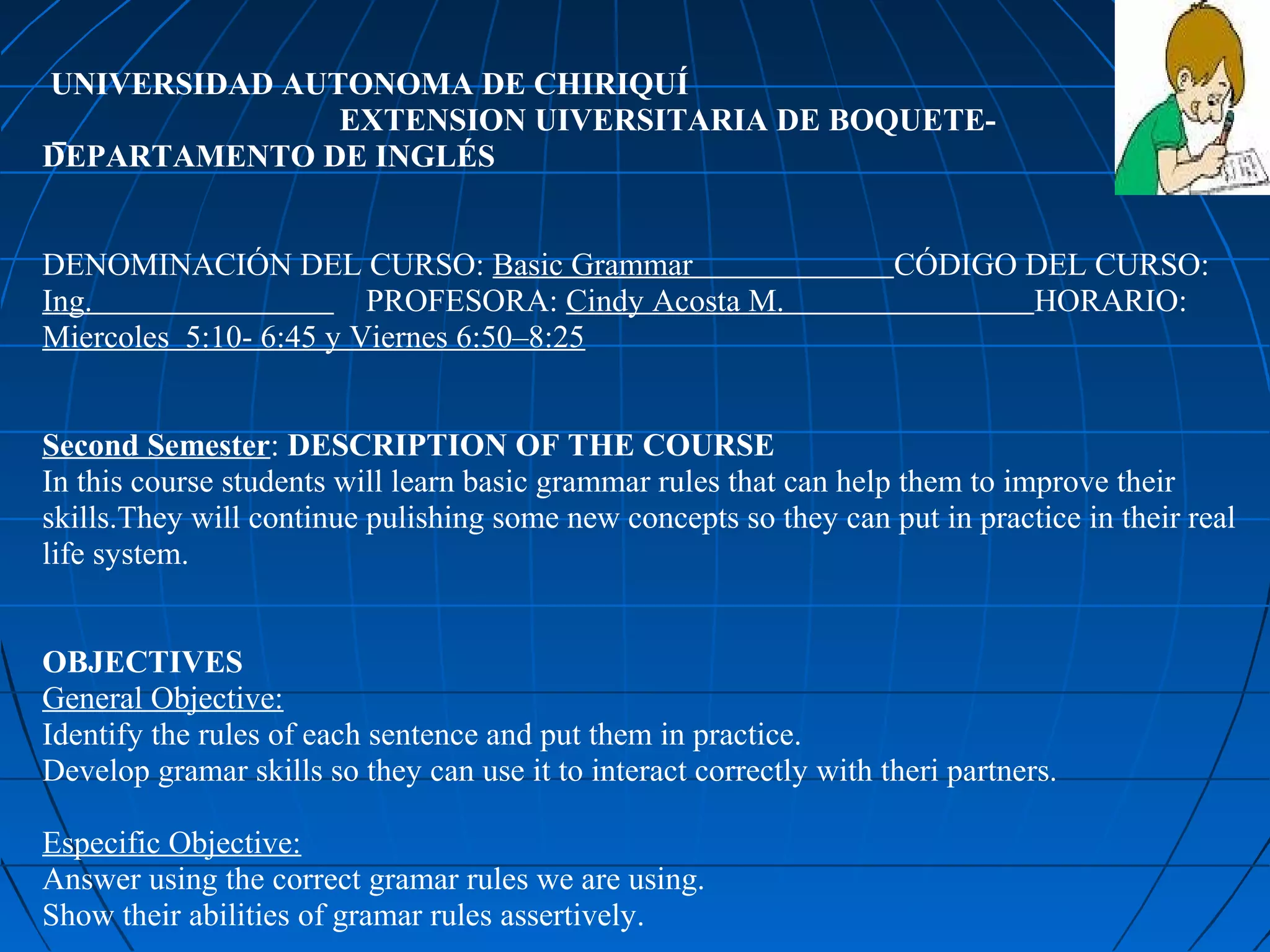 UNIVERSIDAD AUTONOMA DE CHIRIQUÍ
               EXTENSION UIVERSITARIA DE BOQUETE-
DEPARTAMENTO DE INGLÉS


DENOMINACIÓN DEL CURSO: Basic Grammar                                CÓDIGO DEL CURSO:
Ing.                    PROFESORA: Cindy Acosta M.                          HORARIO:
Miercoles 5:10- 6:45 y Viernes 6:50–8:25


Second Semester: DESCRIPTION OF THE COURSE
In this course students will learn basic grammar rules that can help them to improve their
skills.They will continue pulishing some new concepts so they can put in practice in their real
life system.


OBJECTIVES
General Objective:
Identify the rules of each sentence and put them in practice.
Develop gramar skills so they can use it to interact correctly with theri partners.

Especific Objective:
Answer using the correct gramar rules we are using.
Show their abilities of gramar rules assertively.
 
