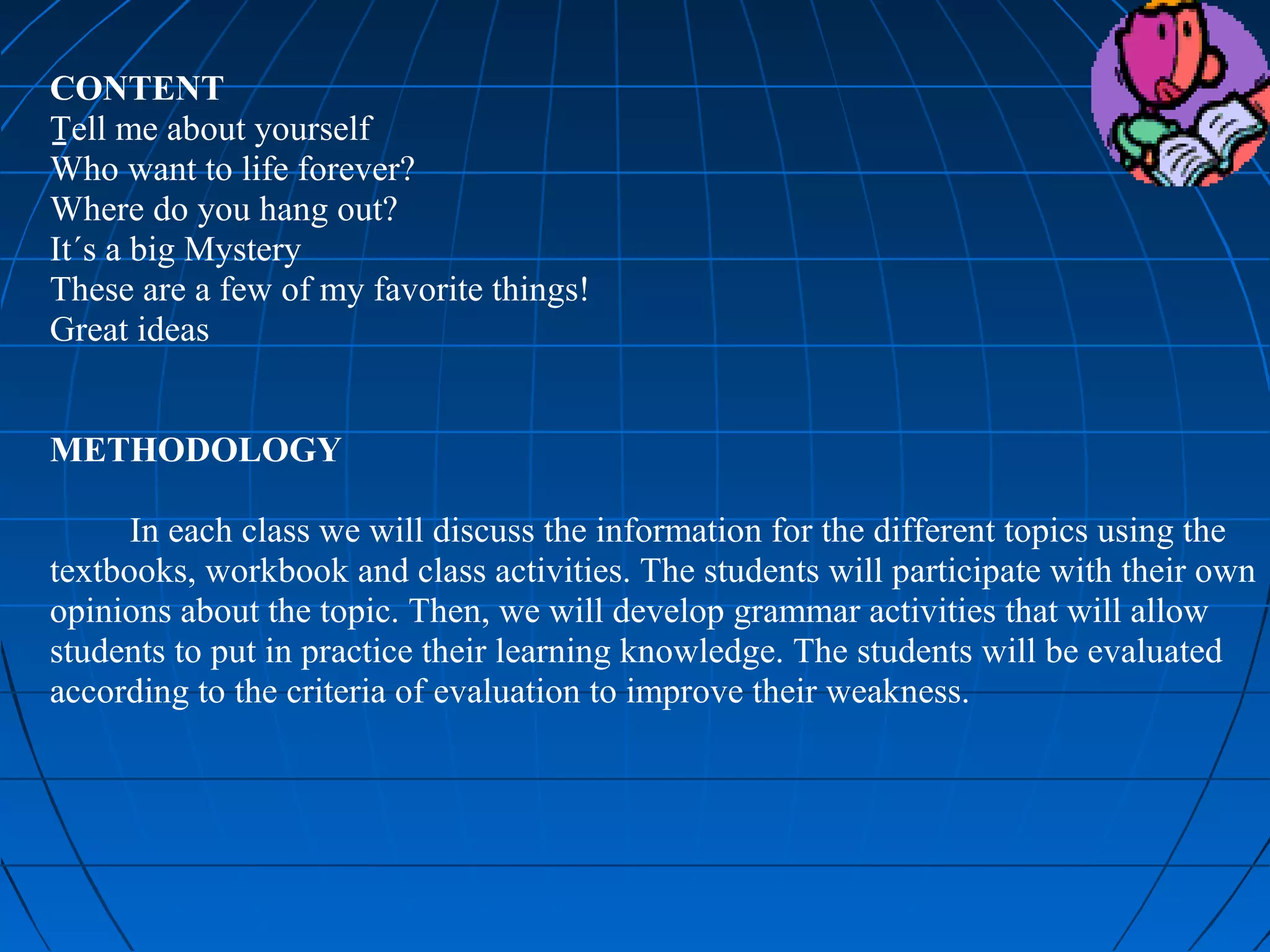 CONTENT
Tell me about yourself
Who want to life forever?
Where do you hang out?
It´s a big Mystery
These are a few of my favorite things!
Great ideas


METHODOLOGY

      In each class we will discuss the information for the different topics using the
textbooks, workbook and class activities. The students will participate with their own
opinions about the topic. Then, we will develop grammar activities that will allow
students to put in practice their learning knowledge. The students will be evaluated
according to the criteria of evaluation to improve their weakness.


 
 
 