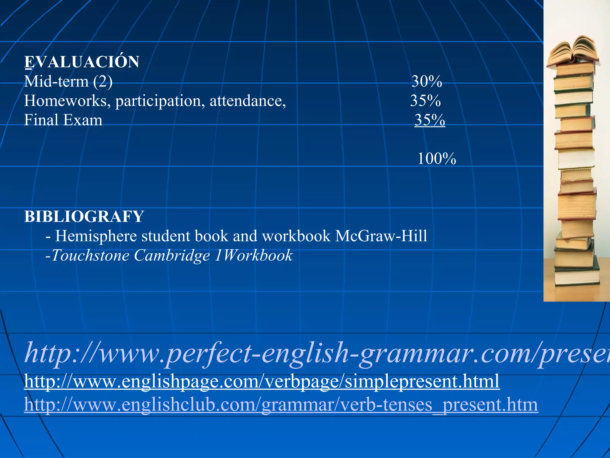 EVALUACIÓN
Mid-term (2)                                        30%
Homeworks, participation, attendance,               35%
Final Exam                                           35%

                                                     100%


BIBLIOGRAFY
     - Hemisphere student book and workbook McGraw-Hill
     -Touchstone Cambridge 1Workbook
 
 
http://www.perfect-english-grammar.com/presen
http://www.englishpage.com/verbpage/simplepresent.html
http://www.englishclub.com/grammar/verb-tenses_present.htm
 