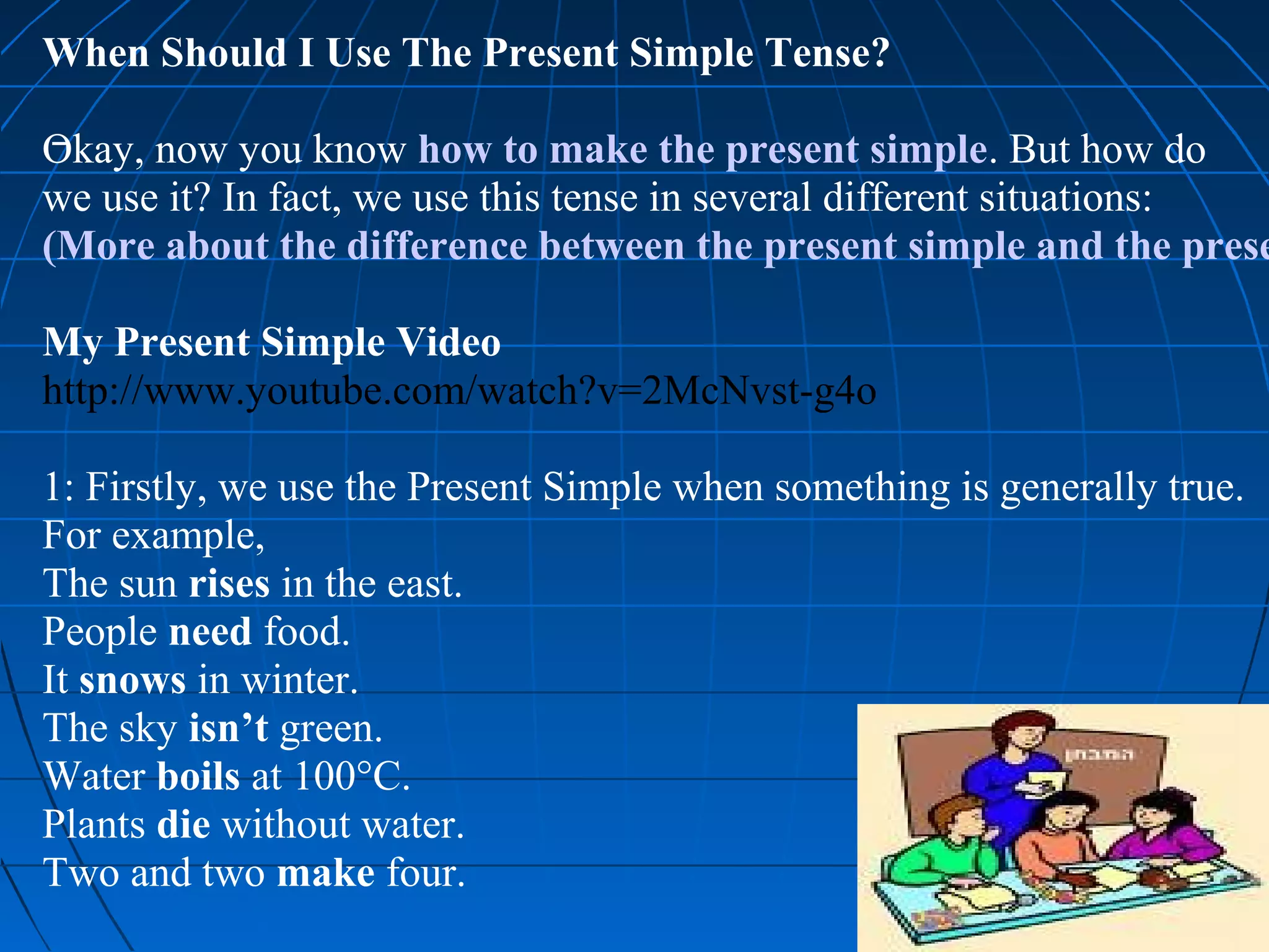 When Should I Use The Present Simple Tense?

Okay, now you know how to make the present simple. But how do
we use it? In fact, we use this tense in several different situations:
(More about the difference between the present simple and the prese

My Present Simple Video
http://www.youtube.com/watch?v=2McNvst-g4o

1: Firstly, we use the Present Simple when something is generally true.
For example,
The sun rises in the east.
People need food.
It snows in winter.
The sky isn’t green.
Water boils at 100°C.
Plants die without water.
Two and two make four.
 