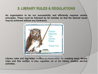An organization to be run successfully and efficiently requires certain
principles. These must be followed by its member so that the desired result
may be achieved without any hindrance.
Library rules and regulation section is responsible for creating basic library
rules and this section is also regulates all of the library readers service
activities.
 