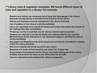 ***Library rules & regulation examples: We found different types of
rules and regulation in a library. For example,
i. Readers and visitors are requested not to bring their belongings in the Library.
Adequate storage facility is provided at the Entrance of the Library.
ii. Silence and Discipline must be maintained in the Library Premises.
iii. Use of eatables in the Library is strictly prohibited.
iv. Users are requested not to reshelf the books and to leave the books/ documents on
the reading table after consultation.
v. Photocopy service is available only for Library material against payment.
vi. Students are required to handle the Books and reading material very carefully.
Marking library books with pencil or ink, tearing the pages or spoiling the same is
strictly prohibited.
vii. Newspaper and Magazines will not be issued and can only be consulted for reading
within the Library premises.
viii. Reference material will not be issued for any reason.
ix. Maximum of 4 books will be issued to one reader for 14 days only.
x. Every student must possess his/her library card while making use of the Library
facilities and produce the same as and when asked by the staff.
xi. User are requested not be displace the sitting arrangement.
 