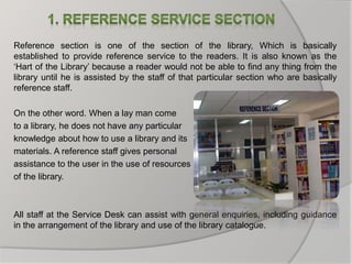 Reference section is one of the section of the library, Which is basically
established to provide reference service to the readers. It is also known as the
‘Hart of the Library’ because a reader would not be able to find any thing from the
library until he is assisted by the staff of that particular section who are basically
reference staff.
On the other word. When a lay man come
to a library, he does not have any particular
knowledge about how to use a library and its
materials. A reference staff gives personal
assistance to the user in the use of resources
of the library.
All staff at the Service Desk can assist with general enquiries, including guidance
in the arrangement of the library and use of the library catalogue.
 
