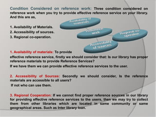 Condition Considered on reference work: Three condition considered on
reference work when you try to provide effective reference service on your library.
And this are as,
1. Availability of Materials.
2. Accessibility of sources.
3. Regional co-operation.
1. Availability of materials: To provide
effective reference service, firstly we should consider that: Is our library has proper
reference materials to provide Reference Services?
If we have them we can provide effective reference services to the user.
2. Accessibility of Sources: Secondly we should consider, Is the reference
materials are accessible to all users?
If not who can use them.
3. Regional Cooperation: If we cannot find proper reference sources in our library
for providing effective reference services to the users, then we may try to collect
them from other libraries which are located in same community or same
geographical areas. Such as Inter library loan.
 